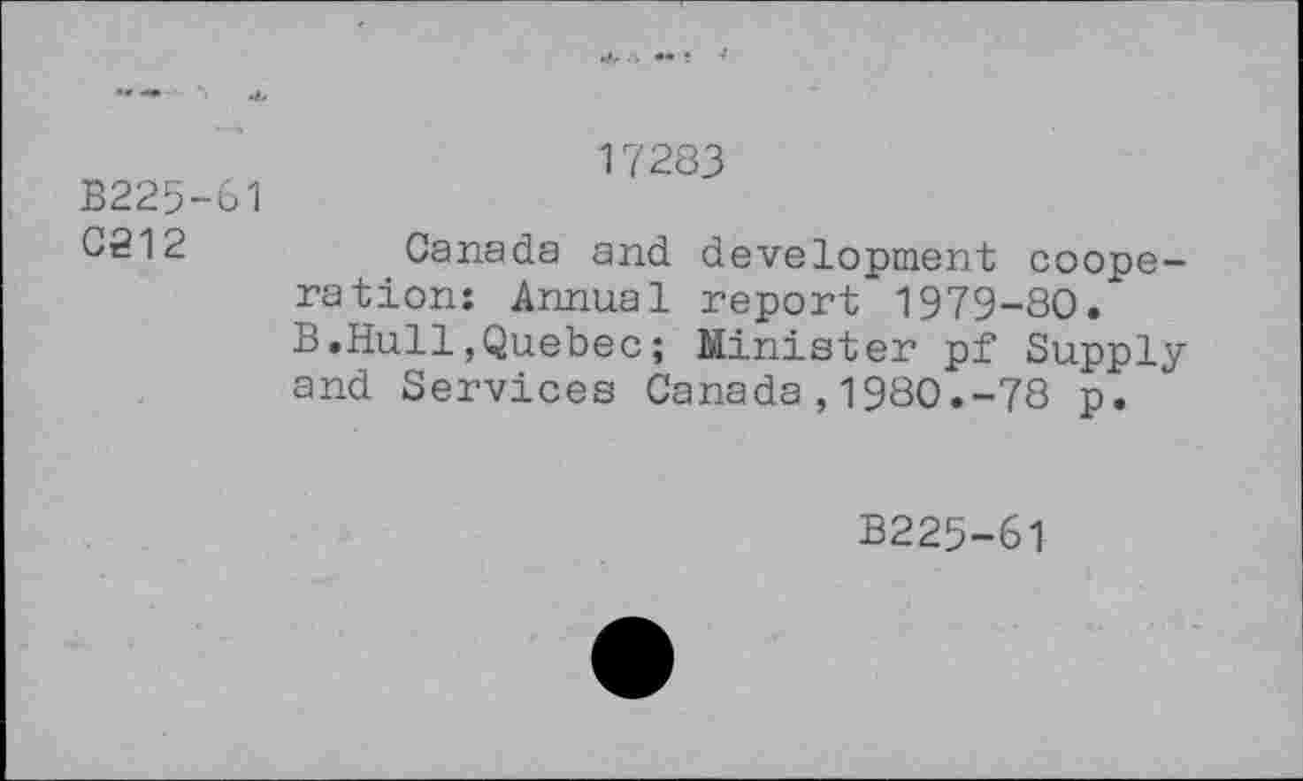 ﻿B225-61 0212	17283 Canada and development cooperation: Annual report’1979-80. B.Hull,Quebec; Minister pf Supply and Services Canada,1980.-78 p.
B225-61